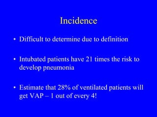 Incidence
• Difficult to determine due to definition
• Intubated patients have 21 times the risk to
develop pneumonia
• Estimate that 28% of ventilated patients will
get VAP – 1 out of every 4!
 
