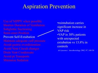 Aspiration Prevention
Use of NIPPV when possible
Shorten Duration of Ventilation
Subglottic Suctioning
Semi-erect Position
Prevent Self-Extubation
Maintain adequate cuff pressure
Avoid gastric overdistention
Avoid Vent Circuit changes
Drain Vent Condensate
Avoid pt Transports
Minimize Sedation
•reintubation carries
significant increase in
VAP risk
•VAP in 30% patients
with unexpected
extubation vs 13.8% in
controls
de Lassence. Anesthesiology 2002, 97, 148-56
 