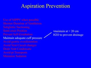 Aspiration Prevention
Use of NIPPV when possible
Shorten Duration of Ventilation
Subglottic Suctioning
Semi-erect Position
Prevent Self-Extubation
Maintain adequate cuff pressure
Avoid gastric overdistention
Avoid Vent Circuit changes
Drain Vent Condensate
Avoid pt Transports
Minimize Sedation
•maintain at > 20 cm
H2O to prevent drainage
 