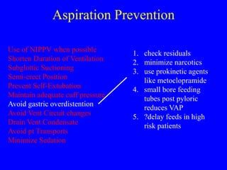Aspiration Prevention
Use of NIPPV when possible
Shorten Duration of Ventilation
Subglottic Suctioning
Semi-erect Position
Prevent Self-Extubation
Maintain adequate cuff pressure
Avoid gastric overdistention
Avoid Vent Circuit changes
Drain Vent Condensate
Avoid pt Transports
Minimize Sedation
1. check residuals
2. minimize narcotics
3. use prokinetic agents
like metoclopramide
4. small bore feeding
tubes post pyloric
reduces VAP
5. ?delay feeds in high
risk patients
 