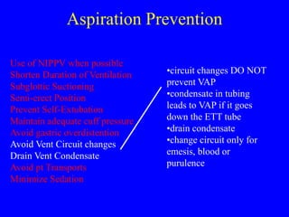 Aspiration Prevention
Use of NIPPV when possible
Shorten Duration of Ventilation
Subglottic Suctioning
Semi-erect Position
Prevent Self-Extubation
Maintain adequate cuff pressure
Avoid gastric overdistention
Avoid Vent Circuit changes
Drain Vent Condensate
Avoid pt Transports
Minimize Sedation
•circuit changes DO NOT
prevent VAP
•condensate in tubing
leads to VAP if it goes
down the ETT tube
•drain condensate
•change circuit only for
emesis, blood or
purulence
 