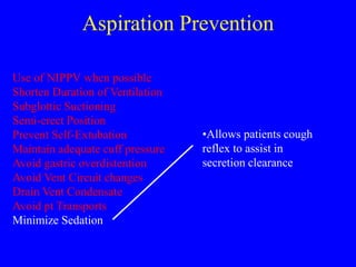 Aspiration Prevention
Use of NIPPV when possible
Shorten Duration of Ventilation
Subglottic Suctioning
Semi-erect Position
Prevent Self-Extubation
Maintain adequate cuff pressure
Avoid gastric overdistention
Avoid Vent Circuit changes
Drain Vent Condensate
Avoid pt Transports
Minimize Sedation
•Allows patients cough
reflex to assist in
secretion clearance
 