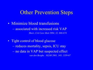 Other Prevention Steps
• Minimize blood transfusions
– associated with increased risk VAP
Shorr, Crit Care Med 2004, 32, 666-674
• Tight control of blood glucose
– reduces mortality, sepsis, ICU stay
– no data in VAP but suspected effect
van den Berghe. NEJM 2001, 345, 1359-67
 
