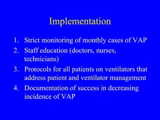 Implementation
1. Strict monitoring of monthly cases of VAP
2. Staff education (doctors, nurses,
technicians)
3. Protocols for all patients on ventilators that
address patient and ventilator management
4. Documentation of success in decreasing
incidence of VAP
 