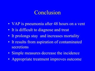 Conclusion
• VAP is pneumonia after 48 hours on a vent
• It is difficult to diagnose and treat
• It prolongs stay and increases mortality
• It results from aspiration of contaminated
secretions
• Simple measures decrease the incidence
• Appropriate treatment improves outcome
 