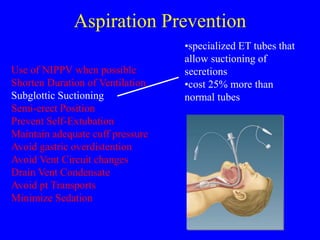 Aspiration Prevention
Use of NIPPV when possible
Shorten Duration of Ventilation
Subglottic Suctioning
Semi-erect Position
Prevent Self-Extubation
Maintain adequate cuff pressure
Avoid gastric overdistention
Avoid Vent Circuit changes
Drain Vent Condensate
Avoid pt Transports
Minimize Sedation
•specialized ET tubes that
allow suctioning of
secretions
•cost 25% more than
normal tubes
 