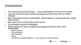 Conclusions
• The young discuss big changes – not just optimisation of the current system
• They are concerned about plastic packaging but less focus than on dietary
changes
• Also social (&economic) sustainability: eating together, valuing producers, global
food security
• Not much focus on food chain and its actors
• Technological solutions highlighted
• Similar ideas and options regarding packaging emerge as from other
stakeholders:
– Better recycling
– Less packaging
– New materials
– Reuse
– ”something completely different” – new logistical / material solutions
 