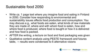 Sustainable food 2050
• Write ca. 1 page text where you imagine food and eating in Finland
in 2050. Consider how responding to environmental and
sustainability issues affects food production and consumption. You
may discuss e.g., what foods are eaten, what kinds of raw materials
they are made of, where and with whom food is eaten, how and
where food is produced, where food is bought or how it is delivered
and how food is packed.
• AFTER the writing, a lecture on food and food packaging was given
• Qualitative content analysis using PESTE framework and futures
table, → results were condensed to 6 alternative visions
 