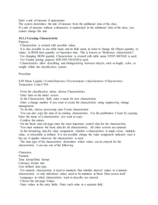 Enter a unit of measure if appropriate.
The system determines the unit of measure from the additional data of the class.
If a unit of measure without a dimension is maintained in the additional data of the class, you
cannot change this unit.
10.1.3 Creating Characteristic
Purpose:
· Characteristic is created with possible values.
· It is also possible to use table name and its field name in order to change the Object quantity or
values. Ie BOM item quantity or Operation time. This is known as ?Reference characteristic?.
· For changing BOM quantity Characteristic is created with table name STOP-MENGE is used.
· For Variant pricing purpose SDCOM-VKOND is used.
· Characteristics allow describing and distinguishing between objects, such as length, color, or
weight within the classification system.
Procedure
SAP Menu Logistic->Centralfunction->Environment->classification->Chracteristics
Transaction Code CT04
· From the classification menu, choose Characteristics.
· Enter data on the initial screen.
· In the Characteristic field, enter a name for new characteristic
· Enter a change number if you want to create the characteristic using engineering change
management.
· To do this, choose processing type Create characteristic.
· You can also copy the data of an existing characteristic. Use the pushbutton Create by copying.
Enter the name of a characteristic you want to copy.
· Confirm the entries.
· On the Basic data tab page enter the most important control data for the characteristic.
· You must maintain the basic data for all characteristics. All other screens are optional.
· In the formatting data for value assignment, whether a characteristic is single-value, multiple-
value, or retractable is defined. It is not possible change the value assignment indicator once it
has set. It applies wherever the characteristic is used.
· The data type of the characteristic determines which values can be entered for the
characteristic. I can any one of the following
Characters
Numeric
Time format/Date format
Currency format and
User defined data type.
· For numeric characteristic it need to maintain that whether interval values to a numeric
characteristic, or only individual values need to be maintain in Basic Data screen itself.
· Languages in which characteristic want to describe are entered.
· Choose the tab page Values.
· Enter values in the entry fields. Enter each value in a separate field.
 