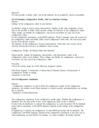 improved.
It is also possible to define a filter and set the indicator for an availability check on assemblies.
10.1.8 Changing Configuration Profile: Add User Interface Settings
Purpose
Settings for the configuration editor in user interface.
An interface design is used to group characteristics together on the value assignment screen.
Here it also possible to define object-specific settings for functions in the configuration editor.
These settings are defaults for configuration, and can be overwritten for your user in the
configuration editor.
For all configuration parameters except BOM explosion ?None?, manually select the screens for
the configuration editor and define which screen configuration starts with. The start screen must
be one of the allowed screens.
The indicator for the configuration browser independently of the other start screens can be
selected, because the browser is an additional screen section.
Configuration Profiles for Objects Other than Materials
Object-specific settings for displaying characteristics and characteristic values in the
configuration editor can be defined. These settings are defaults for configuration, and can be
overwritten for your user in the configuration editor.
Procedure
Access the activity using one of the following navigation options:
SAP Menu Logistics ® Production ® Master Data ® Material Master ® Environment ®
Configuration Profile ® Change
Transaction Code CU42
10.1.9 Configuration Simulation
Purpose:
· Configuration simulation is used to check the configuration model. In the configuration
simulation, the whether or not Object structure is created correctly and dependencies are working
fine is checked.
· Simulation of Sales/Engineering
The configuration parameters in the configuration profile apply. Whether the configuration is
simulated from the sales point of view or the engineering point of view is defined.
If select Sales & distribution is selected the configuration in a sales document will be simulated
(sales order or quotation), so the BOM explosion depends on the settings in the configuration
profile.
If Engineering is selected, the configuration in order BOM processing will be simulated. The
configuration and BOM explosion depend on the configuration parameters in the same way as
when maintaining an order BOM. For example, we cannot configure the header material,
 