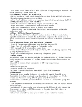 a class, and the class is entered in the BOM as a class item. When you configure the material, the
class is replaced by a suitable variant part.
4.1.3 Advantages of using Class Item in BOM
· Only one item for the class is enough, instead of several items for the individual variant parts.
· No need to create and assign selection conditions.
· Able to classify additional objects in the class at any time, without having to change the BOM.
4.1.4 Steps involved in super BOM with Class
? Define all Characteristics and its Values assign it to Class with type 200.
? Assign characteristic Values to materials by Classification material
? Assign class 200 with material instead of assigning all BOM items.
? Create and Assign class 300 (with same characteristics) with configurable product using
configuration profile.
4.1.5 Super BOM with Material Components
This bill of material (BOM) of a configurable material contains all the components that are
required to manufacture the material. The BOM contains components that are only used in
specific variants (variant parts), as well as components that are used in all variants (non-variable
parts).
4.1.6 Steps involved in super BOM with Material Components
? Define all Characteristics and its values assign it to Class with type 300.
? Assign Class with configurable material in Configuration profile.
? BOM is created with all variant and non-variant items.
? Define interdependency between objects (Characteristic, BOM item, Routing Operation etc?)
by using Object Dependencies.
? Assign class 300 with configurable product using configuration profile.
4.2 Super Routing
A configurable routing describes the production process for all variants of a product. Instead of
creating a routing for each variant of a product, you can create operations for one routing, or a
"super" routing.
It is possible to maintain Object dependencies for following in super routing:
· Sequences
· Operations/sub-operations
· Production resource/tool assignments
The routing is configured by system, when order is created for KMAT material.
4.3 Characteristic
Characteristic is used to define the features of a configurable material. To enable to use
characteristics to configure a material, assign the material to a class of class type 300. The
customer can choose from among different options for each characteristic.
· Characteristics describe the properties of objects. The values of a characteristic specify these
properties.
· Value assignment to characteristic may be single value or multiple value with required entry or
restrict able entry.
· In characteristic it is also possible to use table name and its field name in order to change the
Object quantity or values. I.e. BOM item quantity or Operation time, which is known as
?reference characteristic?.
· In Restriction screen allowed Class types are entered i.e. for what are the class this
 