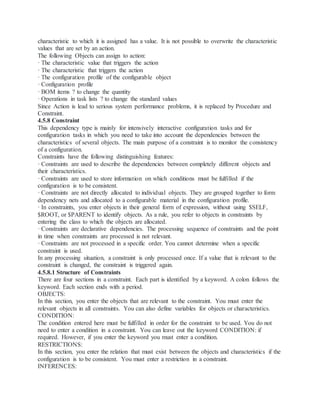 characteristic to which it is assigned has a value. It is not possible to overwrite the characteristic
values that are set by an action.
The following Objects can assign to action:
· The characteristic value that triggers the action
· The characteristic that triggers the action
· The configuration profile of the configurable object
· Configuration profile
· BOM items ? to change the quantity
· Operations in task lists ? to change the standard values
Since Action is lead to serious system performance problems, it is replaced by Procedure and
Constraint.
4.5.8 Constraint
This dependency type is mainly for intensively interactive configuration tasks and for
configuration tasks in which you need to take into account the dependencies between the
characteristics of several objects. The main purpose of a constraint is to monitor the consistency
of a configuration.
Constraints have the following distinguishing features:
· Constraints are used to describe the dependencies between completely different objects and
their characteristics.
· Constraints are used to store information on which conditions must be fulfilled if the
configuration is to be consistent.
· Constraints are not directly allocated to individual objects. They are grouped together to form
dependency nets and allocated to a configurable material in the configuration profile.
· In constraints, you enter objects in their general form of expression, without using $SELF,
$ROOT, or $PARENT to identify objects. As a rule, you refer to objects in constraints by
entering the class to which the objects are allocated.
· Constraints are declarative dependencies. The processing sequence of constraints and the point
in time when constraints are processed is not relevant.
· Constraints are not processed in a specific order. You cannot determine when a specific
constraint is used.
In any processing situation, a constraint is only processed once. If a value that is relevant to the
constraint is changed, the constraint is triggered again.
4.5.8.1 Structure of Constraints
There are four sections in a constraint. Each part is identified by a keyword. A colon follows the
keyword. Each section ends with a period.
OBJECTS:
In this section, you enter the objects that are relevant to the constraint. You must enter the
relevant objects in all constraints. You can also define variables for objects or characteristics.
CONDITION:
The condition entered here must be fulfilled in order for the constraint to be used. You do not
need to enter a condition in a constraint. You can leave out the keyword CONDITION: if
required. However, if you enter the keyword you must enter a condition.
RESTRICTIONS:
In this section, you enter the relation that must exist between the objects and characteristics if the
configuration is to be consistent. You must enter a restriction in a constraint.
INFERENCES:
 