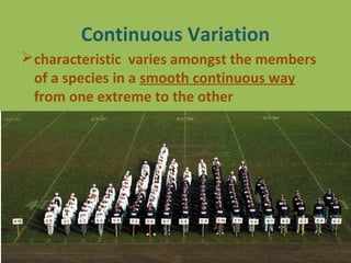 Continuous Variation
characteristic varies amongst the members
of a species in a smooth continuous way
from one extreme to the other
 