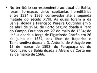 No território correspondente ao atual da Bahia, foram formadas cinco capitanias hereditárias entre 1534 e 1566, consevadas até a segunda metade do século XVIII. As quais foram a da Bahia, doada a Francisco Pereira Coutinho em 5 de abril de 1534; de Porto Seguro doada a Pero do Campo Coutinho em 27 de maio de 1534; de Ilhéus doada a Jorge de Figueiredo Corrêa em 26 de julho de 1534; das Ilhas de Itaparica e Tamarandiva doada a D. Antonio de Athayde em 15 de março de 1598; do Paraguaçu ou do Recôncavo da Bahia doada a Álvaro da Costa em 29 de março de 1566. 