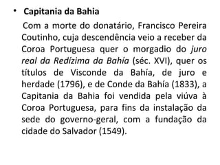 Capitania da Bahia Com a morte do donatário, Francisco Pereira Coutinho, cuja descendência veio a receber da Coroa Portuguesa quer o morgadio do  juro real da Redízima da Bahía  (séc. XVI), quer os títulos de Visconde da Bahía, de juro e herdade (1796), e de Conde da Bahía (1833), a Capitania da Bahia foi vendida pela viúva à Coroa Portuguesa, para fins da instalação da sede do governo-geral, com a fundação da cidade do Salvador (1549). 