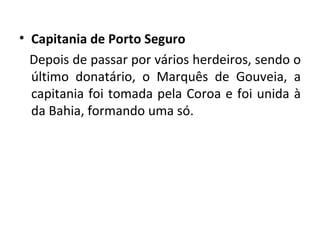 Capitania de Porto Seguro Depois de passar por vários herdeiros, sendo o último donatário, o Marquês de Gouveia, a capitania foi tomada pela Coroa e foi unida à da Bahia, formando uma só. 