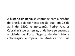 A  história da Bahia  se confunde com a história do Brasil, pois foi nessa região que, em 22 de abril de 1500, o português Pedro Álvares Cabral avistou as terras, onde hoje se encontra a cidade de Porto Seguro, dando inicio a colonização européia na América do Sul. 