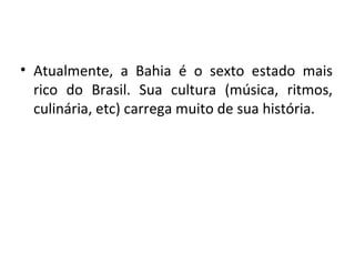 Atualmente, a Bahia é o sexto estado mais rico do Brasil. Sua cultura (música, ritmos, culinária, etc) carrega muito de sua história. 