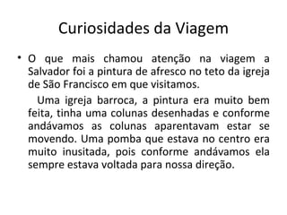 Curiosidades da Viagem O que mais chamou atenção na viagem a Salvador foi a pintura de afresco no teto da igreja de São Francisco em que visitamos. Uma igreja barroca, a pintura era muito bem feita, tinha uma colunas desenhadas e conforme andávamos as colunas aparentavam estar se movendo. Uma pomba que estava no centro era muito inusitada, pois conforme andávamos ela sempre estava voltada para nossa direção.  