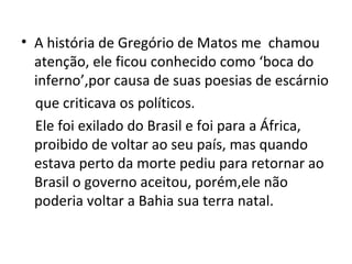 A história de Gregório de Matos me  chamou atenção, ele ficou conhecido como ‘boca do inferno’,por causa de suas poesias de escárnio que criticava os políticos. Ele foi exilado do Brasil e foi para a África, proibido de voltar ao seu país, mas quando estava perto da morte pediu para retornar ao Brasil o governo aceitou, porém,ele não poderia voltar a Bahia sua terra natal. 