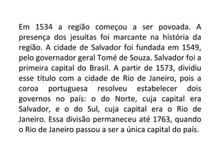 Em 1534 a região começou a ser povoada. A presença dos jesuítas foi marcante na história da região. A cidade de Salvador foi fundada em 1549, pelo governador geral Tomé de Souza. Salvador foi a primeira capital do Brasil. A partir de 1573, dividiu esse título com a cidade de Rio de Janeiro, pois a coroa portuguesa resolveu estabelecer dois governos no país: o do Norte, cuja capital era Salvador, e o do Sul, cuja capital era o Rio de Janeiro. Essa divisão permaneceu até 1763, quando o Rio de Janeiro passou a ser a única capital do país. 