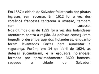 Em 1587 a cidade de Salvador foi atacada por piratas ingleses, sem sucesso. Em 1612 foi a vez dos corsários franceses tentarem a invasão, também sem sucesso. Nos últimos dias de 1599 foi a vez dos holandeses atentarem contra a região. As defesas conseguiram impedir o desembarque dos holandeses, enquanto foram levantados Fortes para aumentar a segurança. Porém, em 14 de abril de 1624, as defesas sucumbiram, e a esquadra holandesa, formada por aproximadamente 3600 homens, saqueou a cidade de Salvador. 