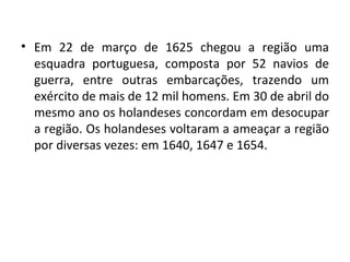 Em 22 de março de 1625 chegou a região uma esquadra portuguesa, composta por 52 navios de guerra, entre outras embarcações, trazendo um exército de mais de 12 mil homens. Em 30 de abril do mesmo ano os holandeses concordam em desocupar a região. Os holandeses voltaram a ameaçar a região por diversas vezes: em 1640, 1647 e 1654. 
