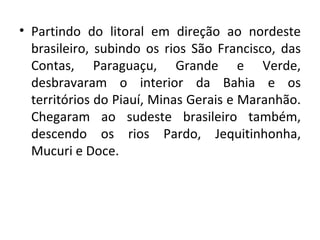 Partindo do litoral em direção ao nordeste brasileiro, subindo os rios São Francisco, das Contas, Paraguaçu, Grande e Verde, desbravaram o interior da Bahia e os territórios do Piauí, Minas Gerais e Maranhão. Chegaram ao sudeste brasileiro também, descendo os rios Pardo, Jequitinhonha, Mucuri e Doce. 