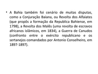 A Bahia também foi cenário de muitas disputas, como a Conjuração Baiana, ou Revolta dos Alfaiates (que propôs a formação da Republica Bahiense, em 1798), a Revolta dos Malês (uma revolta de escravos africanos islâmicos, em 1834), a Guerra de Canudos (confronto entre o exército republicano e os sertanejos comandados por Antonio Conselheiro, em 1897-1897). 