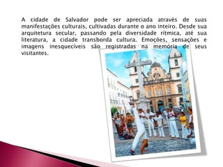 A cidade de Salvador pode ser apreciada através de suas manifestações culturais, cultivadas durante o ano inteiro. Desde sua arquitetura secular, passando pela diversidade rítmica, até sua literatura, a cidade transborda cultura. Emoções, sensações e imagens inesquecíveis são registradas na memória de seus visitantes.