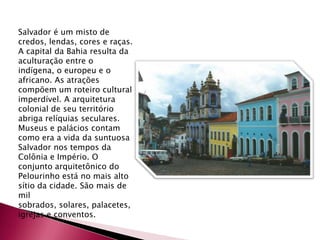 Salvador é um misto de credos, lendas, cores e raças. A capital da Bahia resulta da aculturação entre o indígena, o europeu e o africano. As atrações compõem um roteiro cultural imperdível. A arquitetura colonial de seu território abriga relíquias seculares. Museus e palácios contam como era a vida da suntuosa Salvador nos tempos da Colônia e Império. O conjunto arquitetônico do Pelourinho está no mais alto sítio da cidade. São mais de mil sobrados, solares, palacetes, igrejas e conventos.