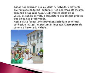 Todos nos sabemos que a cidade de Salvador é bastante diversificada no termo cultura. E isso podemos até mesmo andando pelas suas ruas. Os diferentes jeitos de se vestir, os estilos de vida, a arquitetura dos antigos prédios que ainda são preservados.Nossa visita foi bastante proveitosa pelo fato de termos conhecido museus interessantíssimos que fazem parte da cultura e historia da cidade.