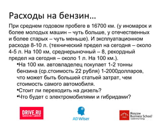 Расходы на бензин… При среднем годовом пробеге в 16700 км. (у иномарок и более молодых машин – чуть больше, у отечественных и более старых – чуть меньше). И эксплуатационном расходе 8-10 л. (технический предел на сегодня – около 4-5 л. На 100 км, среднерыночный – 8, рекордный предел на сегодня – около 1 л. На 100 км.).  На 100 км. автовладелец покупает 1-2 тонны бензина (ср.стоимость 22 рубля) 1-2000долларов, что может быть большей статьей затрат, чем стоимость самого автомобиля. Стоит ли переходить на дизель? Что будет с электромобилями и гибридами? 