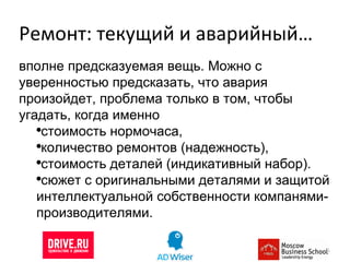 Ремонт: текущий и аварийный… вполне предсказуемая вещь. Можно с уверенностью предсказать, что авария произойдет, проблема только в том, чтобы угадать, когда именно стоимость нормочаса,  количество ремонтов (надежность),  стоимость деталей (индикативный набор). сюжет с оригинальными деталями и защитой интеллектуальной собственности компанями-производителями. 