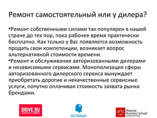 Ремонт самостоятельный или у дилера? Ремонт собственными силами так популярен в нашей стране до тех пор, пока рабочее время практически бесплатно. Как только у Вас появляется возможность продать свои компетенции, возникает вопрос альтернативной стоимости времени. Ремонт и обслуживание авторизованными дилерами и независимыми сервисами. Монополизация сферы авторизованного дилерского сервиса вынуждает приобретать дорогие и некачественные сервисные услуги, попутно оплачивая стоимость захвата рынка брендами.  