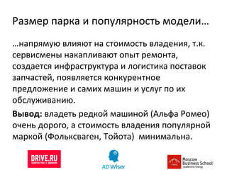 Размер парка и популярность модели… … напрямую влияют на стоимость владения, т.к. сервисмены накапливают опыт ремонта, создается инфраструктура и логистика поставок запчастей, появляется конкурентное предложение и самих машин и услуг по их обслуживанию.  Вывод:  владеть редкой машиной (Альфа Ромео) очень дорого, а стоимость владения популярной маркой (Фольксваген, Тойота)  минимальна. 