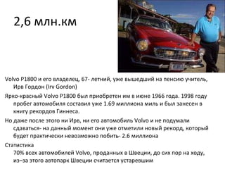 2,6 млн.км Volvo P1800 и его владелец, 67- летний, уже вышедший на пенсию учитель, Ирв Гордон (Irv Gordon) Ярко-красный Volvo P1800 был приобретен им в июне 1966 года. 1998 году пробег автомобиля составил уже 1.69 миллиона миль и был занесен в книгу рекордов Гиннеса.  Но даже после этого ни Ирв, ни его автомобиль Volvo и не подумали сдаваться- на данный момент они уже отметили новый рекорд, который будет практически невозможно побить- 2.6 миллиона Статистика 70% всех автомобилей Volvo, проданных в Швеции, до сих пор на ходу, из–за этого автопарк Швеции считается устаревшим  