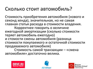 Сколько стоит автомобиль? Стоимость приобретения автомобиля (нового и секонд хенда), значительная, но не самая главная статья расхода в стоимости владения.  Корректнее говорить о величине ежегодной амортизации (сколько стоимости теряет автомобиль ежегодно) и стомости смены автомобиля (разница стоимости покупаемого и остаточной стоимости продаваемого автомобиля) Стоимость самой транзакции – «смена автомобиля» достаточно велика.  
