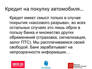 Кредит на покупку автомобиля… Кредит имеет смысл только в случае покрытия «кассового разрыва», во всех остальных случаях это лишь оброк в пользу банка и множество других обременений (страховка, сигнализация, залог ПТС). Мы расплачиваемся своей свободой. Банк зарабатывает на непрозрачности информации… 