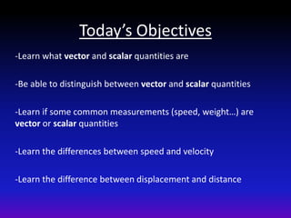 Today’s Objectives
-Learn what vector and scalar quantities are

-Be able to distinguish between vector and scalar quantities

-Learn if some common measurements (speed, weight…) are
vector or scalar quantities

-Learn the differences between speed and velocity

-Learn the difference between displacement and distance
 
