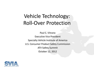 Vehicle Technology:
Roll-Over Protection
             Paul C. Vitrano
         Executive Vice President
  Specialty Vehicle Institute of America
U.S. Consumer Product Safety Commission
           ATV Safety Summit
            October 12, 2012
 