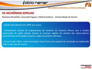 OS NEURÔNIOS ESPELHO
Giacomo Rizzolatti, Leonardo Fogassi, Vittorio Gallese – Universidade de Parma
- Células descobertas em 1994, por acaso.
- Constataram através de mapeamento de cérebros de macacos Rhesus que a simples
observação de ações alheias ativava as mesmas regiões do cérebro dos observadores,
normalmente estimuladas durante a ação do próprio indivíduo.
- Ao que tudo indica, nossa percepção visual inicia uma espécie de simulação ou duplicação
interna dos atos de outros.
INTELIGÊNCIA EMOCIONAL & VENDAS AVANÇADAS
 