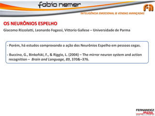 OS NEURÔNIOS ESPELHO
Giacomo Rizzolatti, Leonardo Fogassi, Vittorio Gallese – Universidade de Parma
- Porém, há estudos comprovando a ação dos Neurônios Espelho em pessoas cegas.
- Buccino, G., Binkofski, F., & Riggio, L. (2004) – The mirror neuron system and action
recognition – Brain and Language, 89, 370&–376.
INTELIGÊNCIA EMOCIONAL & VENDAS AVANÇADAS
 