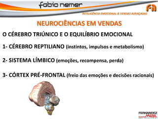 O CÉREBRO TRIÚNICO E O EQUILÍBRIO EMOCIONAL
1- CÉREBRO REPTILIANO (instintos, impulsos e metabolismo)
2- SISTEMA LÍMBICO (emoções, recompensa, perda)
3- CÓRTEX PRÉ-FRONTAL (freio das emoções e decisões racionais)
NEUROCIÊNCIAS EM VENDAS
INTELIGÊNCIA EMOCIONAL & VENDAS AVANÇADAS
 