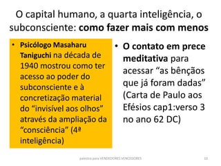 O capital humano, a quarta inteligência, o
subconsciente: como fazer mais com menos
• Psicólogo Masaharu
Taniguchi na década de
1940 mostrou como ter
acesso ao poder do
subconsciente e à
concretização material
do “invisível aos olhos”
através da ampliação da
“consciência” (4ª
inteligência)
palestra para VENDEDORES VENCEDORES 10
• O contato em prece
meditativa para
acessar “as bênçãos
que já foram dadas”
(Carta de Paulo aos
Efésios cap1:verso 3
no ano 62 DC)
 