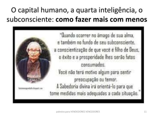O capital humano, a quarta inteligência, o
subconsciente: como fazer mais com menos
palestra para VENDEDORES VENCEDORES 11
 