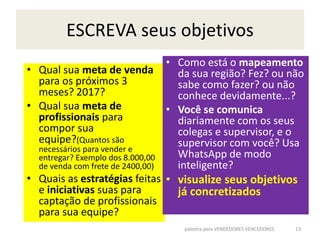 ESCREVA seus objetivos
• Qual sua meta de venda
para os próximos 3
meses? 2017?
• Qual sua meta de
profissionais para
compor sua
equipe?(Quantos são
necessários para vender e
entregar? Exemplo dos 8.000,00
de venda com frete de 2400,00)
• Quais as estratégias feitas
e iniciativas suas para
captação de profissionais
para sua equipe?
• Como está o mapeamento
da sua região? Fez? ou não
sabe como fazer? ou não
conhece devidamente...?
• Você se comunica
diariamente com os seus
colegas e supervisor, e o
supervisor com você? Usa
WhatsApp de modo
inteligente?
• visualize seus objetivos
já concretizados
palestra para VENDEDORES VENCEDORES 13
 