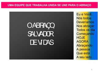 UMA EQUIPE QUE TRABALHA UNIDA SE UNE PARA O ABRAÇO
OABRAÇO,
SALVADOR
DEVIDAS
Eu e Você,
Nós todos
Deveríamos
Nos abraçar
Todos os dia
Começando
HOJE
AGORA
Abraçando
A pessoa
Que está
A seu lado
3
 
