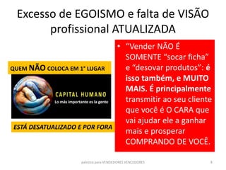 Excesso de EGOISMO e falta de VISÃO
profissional ATUALIZADA
• “Vender NÃO É
SOMENTE “socar ficha”
e “desovar produtos”: é
isso também, e MUITO
MAIS. É principalmente
transmitir ao seu cliente
que você é O CARA que
vai ajudar ele a ganhar
mais e prosperar
COMPRANDO DE VOCÊ.
palestra para VENDEDORES VENCEDORES 8
QUEM NÃO COLOCA EM 1° LUGAR
ESTÁ DESATUALIZADO E POR FORA
 