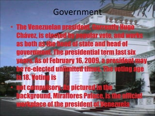Government The Venezuelan president, Currently Hugo Chávez, is elected by popular vote, and works as both as the head of state and head of government. The presidential term last six years. As of February 16, 2009, a president may be re-elected unlimited times. The voting age is 18. Voting is not compulsory. As pictured in the background, Miraflores Palace, is the official workplace of the president of Venezuela 